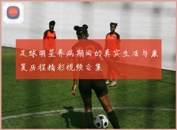 足球明星养病期间的真实生活与康复历程精彩视频合集