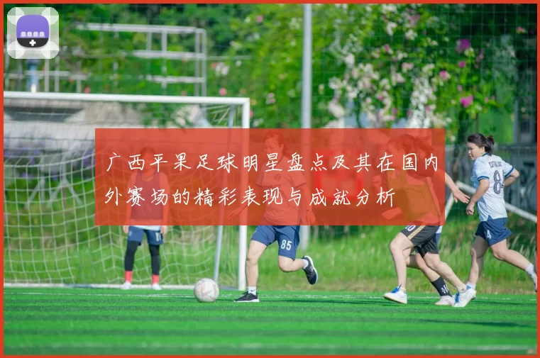 广西平果足球明星盘点及其在国内外赛场的精彩表现与成就分析