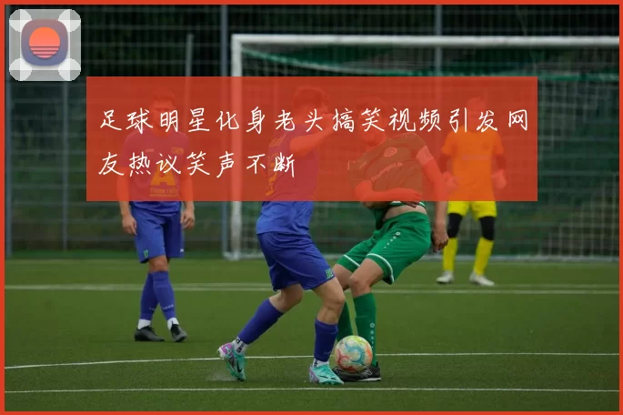 足球明星化身老头搞笑视频引发网友热议笑声不断