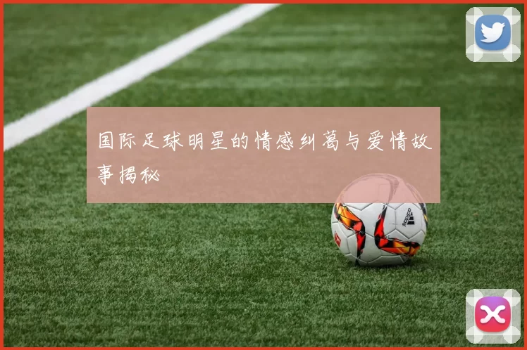 国际足球明星的情感纠葛与爱情故事揭秘