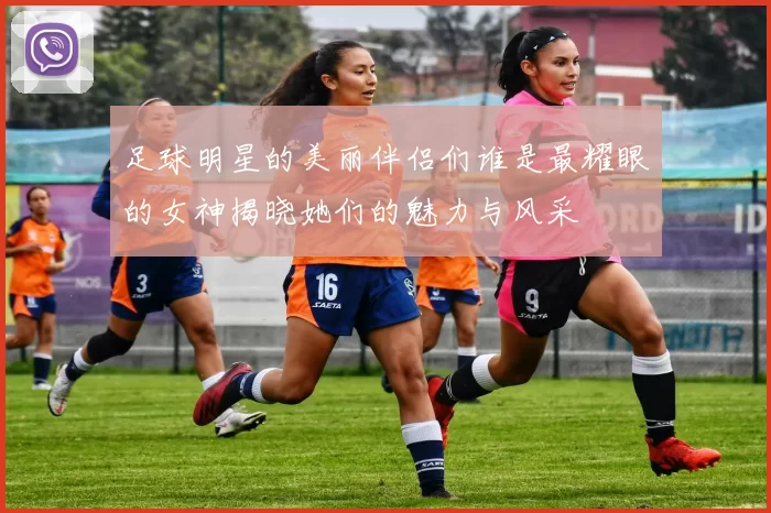 足球明星的美丽伴侣们谁是最耀眼的女神揭晓她们的魅力与风采