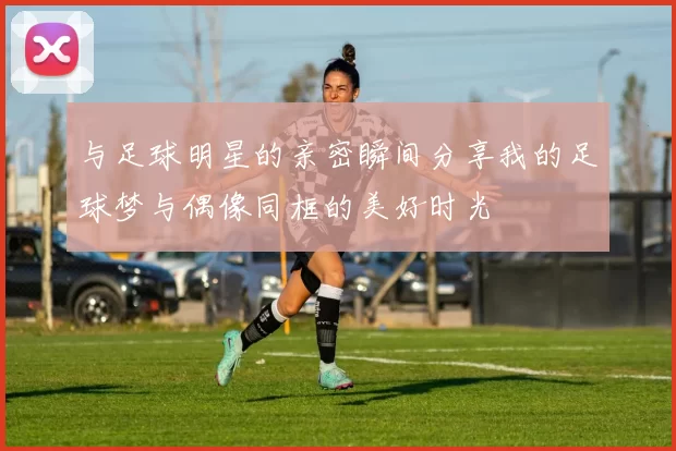 与足球明星的亲密瞬间分享我的足球梦与偶像同框的美好时光