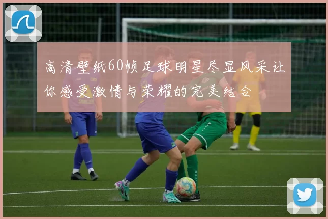 高清壁纸60帧足球明星尽显风采让你感受激情与荣耀的完美结合