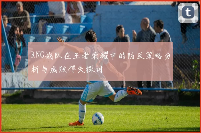 RNG战队在王者荣耀中的防反策略分析与成败得失探讨