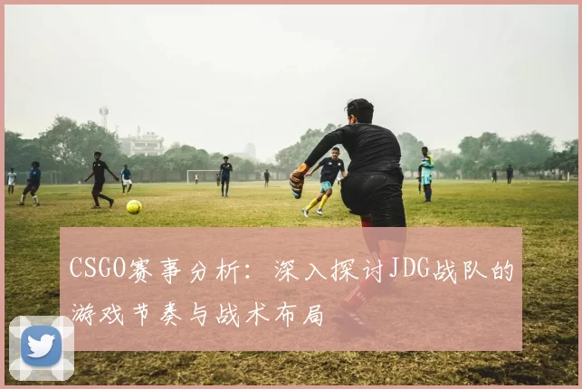 CSGO赛事分析：深入探讨JDG战队的游戏节奏与战术布局