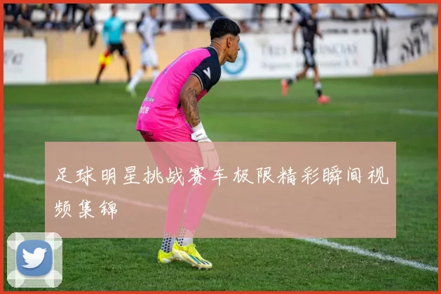足球明星挑战赛车极限精彩瞬间视频集锦