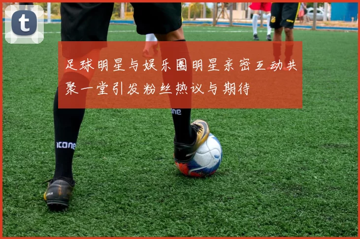 足球明星与娱乐圈明星亲密互动共聚一堂引发粉丝热议与期待