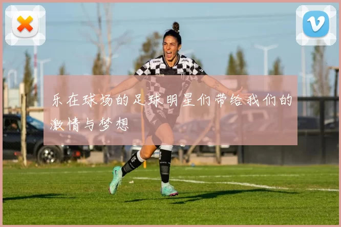 乐在球场的足球明星们带给我们的激情与梦想