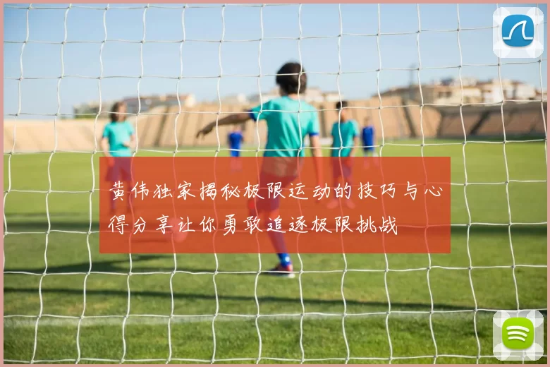黄伟独家揭秘极限运动的技巧与心得分享让你勇敢追逐极限挑战