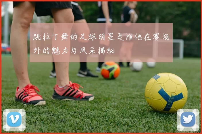 跳拉丁舞的足球明星是谁他在赛场外的魅力与风采揭秘