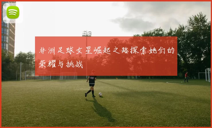 非洲足球女星崛起之路探索她们的荣耀与挑战