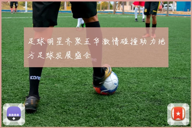 足球明星齐聚五华激情碰撞助力地方足球发展盛会