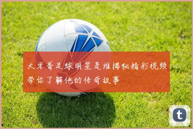 大牙哥足球明星是谁揭秘精彩视频带你了解他的传奇故事
