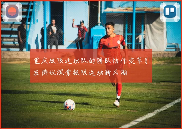 重庆极限运动队的团队协作变革引发热议探索极限运动新风潮
