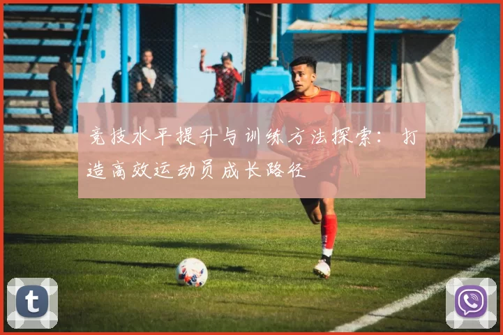 竞技水平提升与训练方法探索：打造高效运动员成长路径