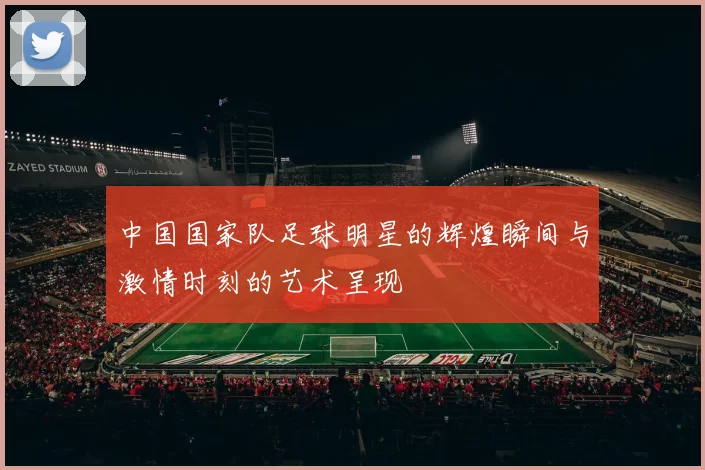 中国国家队足球明星的辉煌瞬间与激情时刻的艺术呈现