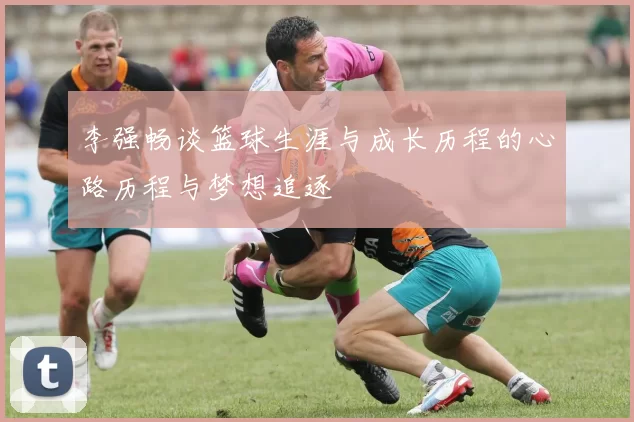 李强畅谈篮球生涯与成长历程的心路历程与梦想追逐