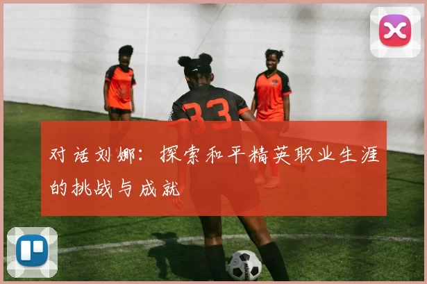 对话刘娜：探索和平精英职业生涯的挑战与成就