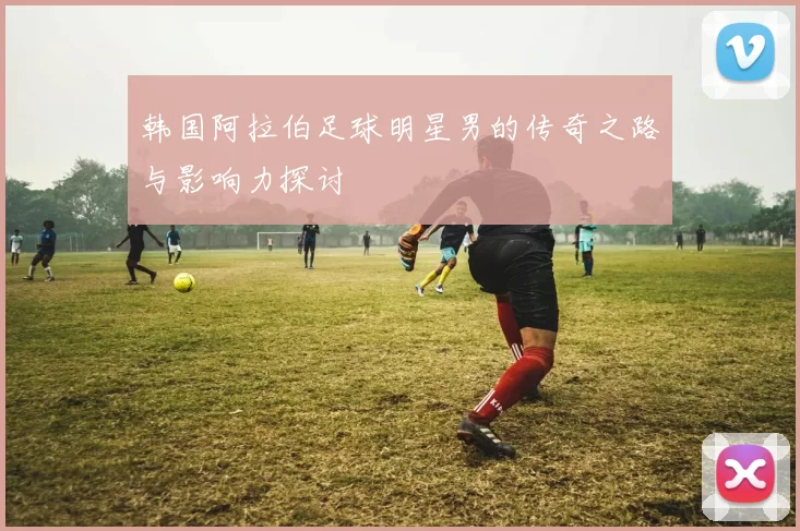 韩国阿拉伯足球明星男的传奇之路与影响力探讨