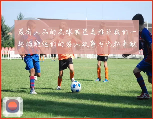 最有人品的足球明星是谁让我们一起揭晓他们的感人故事与无私奉献精神