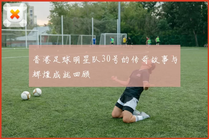 香港足球明星队30号的传奇故事与辉煌成就回顾