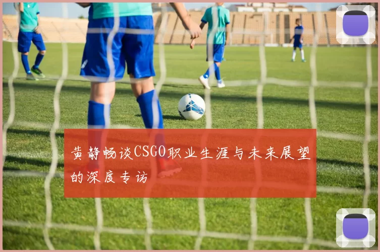黄静畅谈CSGO职业生涯与未来展望的深度专访