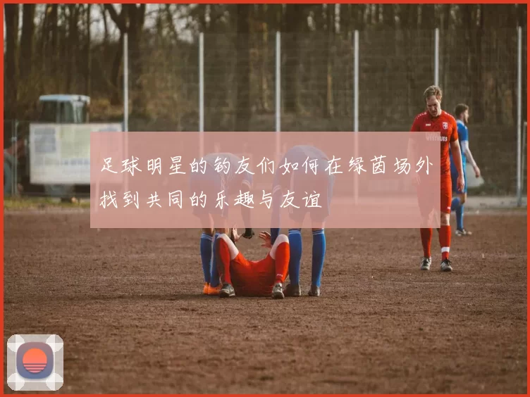 足球明星的钓友们如何在绿茵场外找到共同的乐趣与友谊