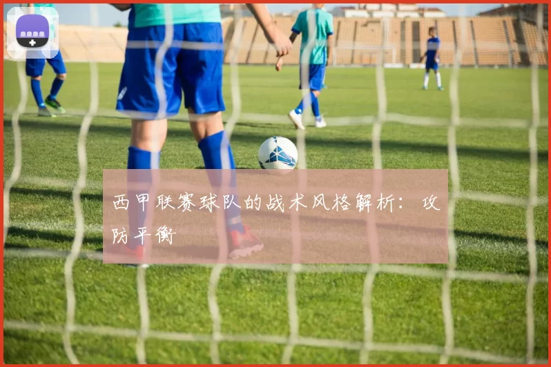 西甲联赛球队的战术风格解析：攻防平衡