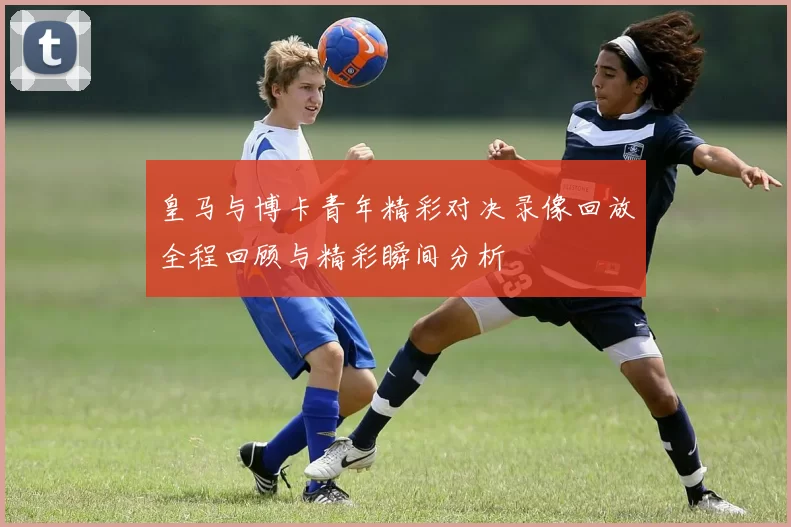 皇马与博卡青年精彩对决录像回放全程回顾与精彩瞬间分析