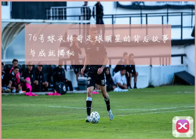 76号球衣传奇足球明星的背后故事与成就揭秘