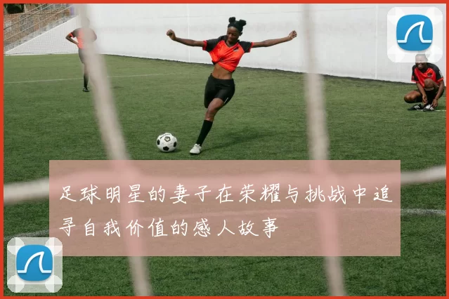 足球明星的妻子在荣耀与挑战中追寻自我价值的感人故事