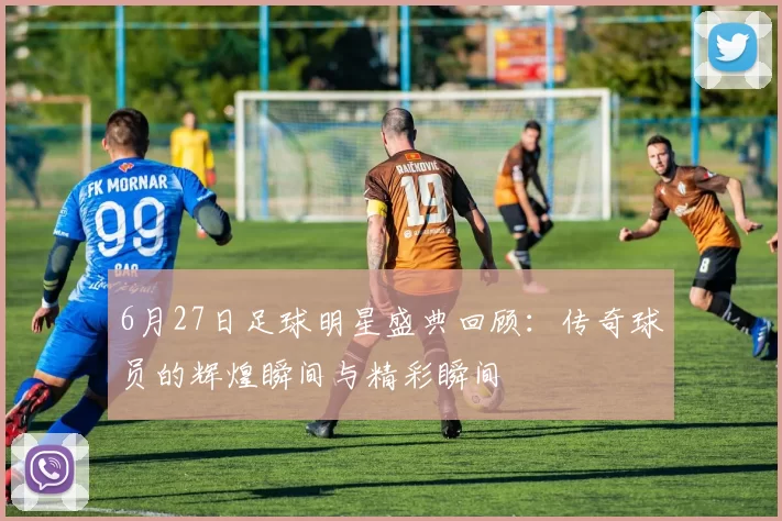 6月27日足球明星盛典回顾：传奇球员的辉煌瞬间与精彩瞬间