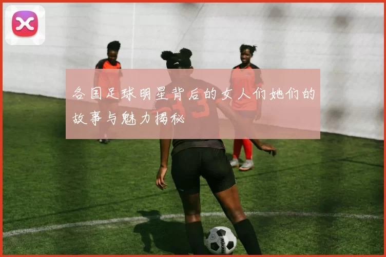 各国足球明星背后的女人们她们的故事与魅力揭秘