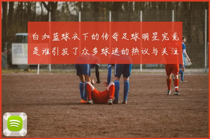 白加蓝球衣下的传奇足球明星究竟是谁引发了众多球迷的热议与关注