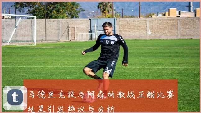 马德里竞技与阿森纳激战正酣比赛结果引发热议与分析