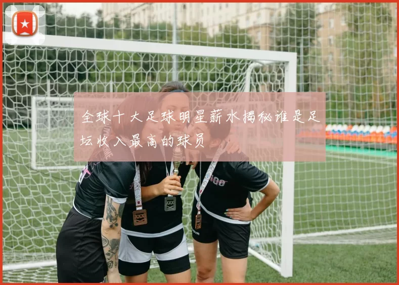 全球十大足球明星薪水揭秘谁是足坛收入最高的球员