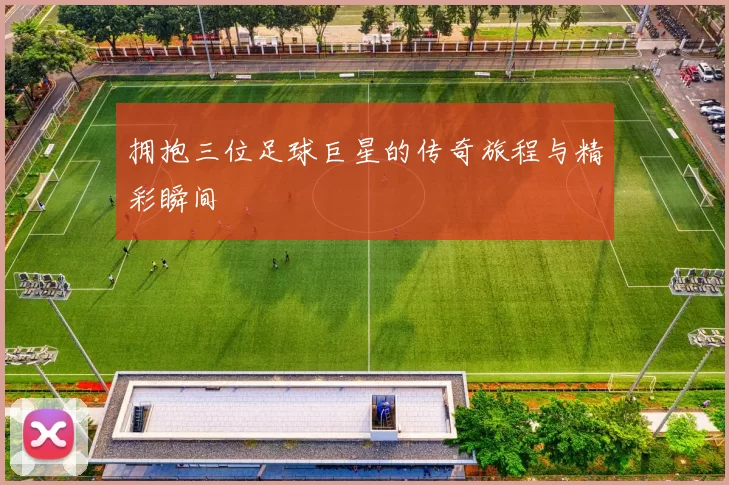 拥抱三位足球巨星的传奇旅程与精彩瞬间