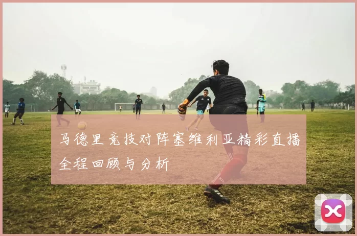 马德里竞技对阵塞维利亚精彩直播全程回顾与分析