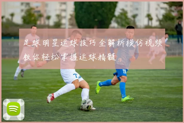 足球明星运球技巧全解析模仿视频教你轻松掌握运球精髓