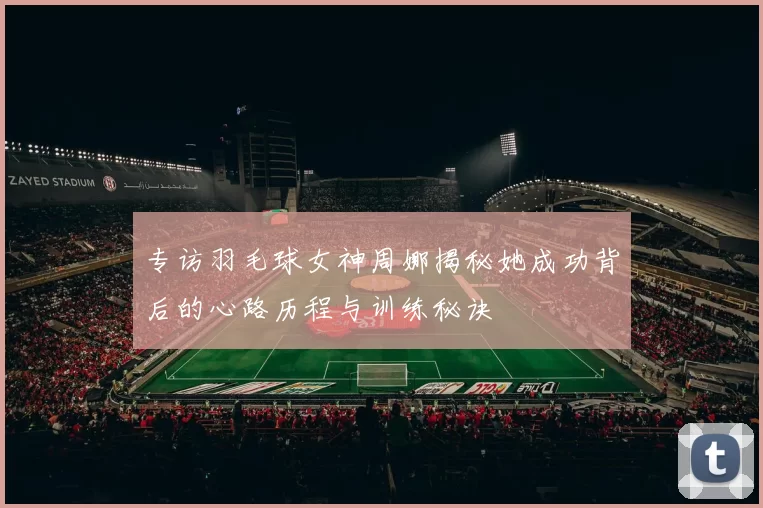 专访羽毛球女神周娜揭秘她成功背后的心路历程与训练秘诀