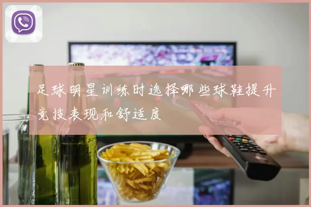 足球明星训练时选择哪些球鞋提升竞技表现和舒适度