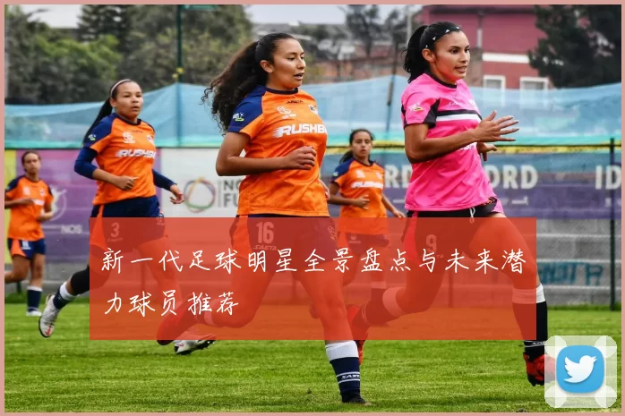 新一代足球明星全景盘点与未来潜力球员推荐