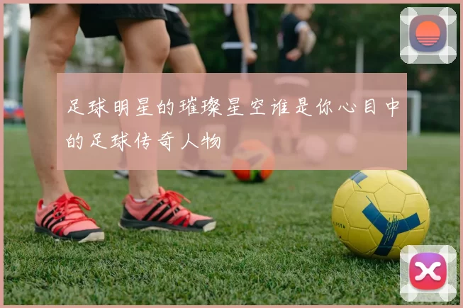 足球明星的璀璨星空谁是你心目中的足球传奇人物