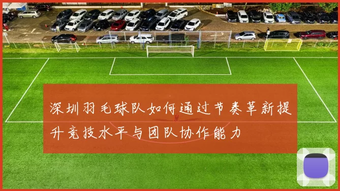 深圳羽毛球队如何通过节奏革新提升竞技水平与团队协作能力