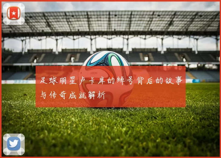足球明星卢卡库的绰号背后的故事与传奇成就解析