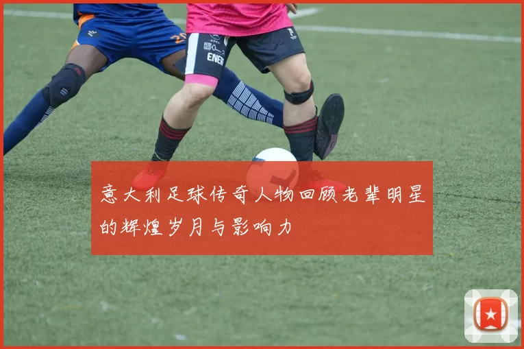 意大利足球传奇人物回顾老辈明星的辉煌岁月与影响力