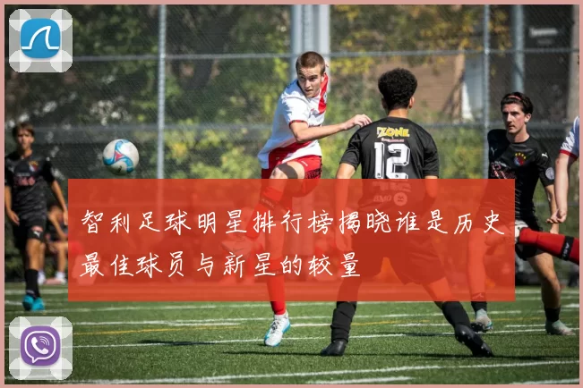 智利足球明星排行榜揭晓谁是历史最佳球员与新星的较量