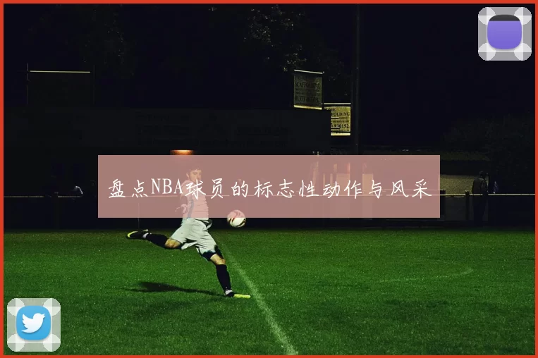 盘点NBA球员的标志性动作与风采
