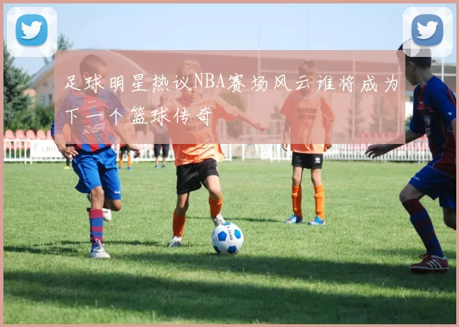 足球明星热议NBA赛场风云谁将成为下一个篮球传奇
