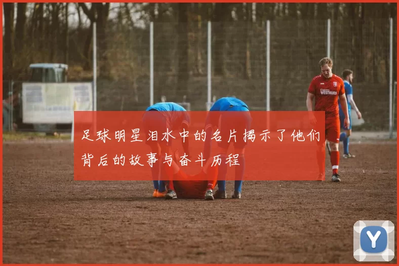 足球明星泪水中的名片揭示了他们背后的故事与奋斗历程
